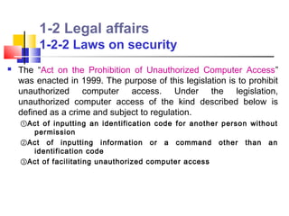 1-2 Legal affairs
         1-2-2 Laws on security
   The “Act on the Prohibition of Unauthorized Computer Access”
    was enacted in 1999. The purpose of this legislation is to prohibit
    unauthorized computer access. Under the legislation,
    unauthorized computer access of the kind described below is
    defined as a crime and subject to regulation.
    ①Act of inputting an identification code for another person without
      permission
    ②Act of inputting information or a command other than an
      identification code
    ③Act of facilitating unauthorized computer access
 