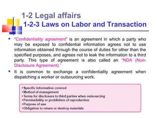 1-2 Legal affairs
        1-2-3 Laws on Labor and Transaction
   “Confidentiality agreement” is an agreement in which a party who
    may be exposed to confidential information agrees not to use
    information obtained through the course of duties for other than the
    specified purposes, and agrees not to leak the information to a third
    party. This type of agreement is also called an “NDA (Non-
    Disclosure Agreement).”
   It is common to exchange a confidentiality agreement when
    dispatching a worker or outsourcing work.
 