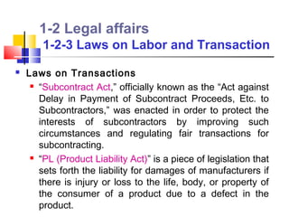 1-2 Legal affairs
        1-2-3 Laws on Labor and Transaction
   Laws on Transactions
      “Subcontract Act,” officially known as the “Act against

       Delay in Payment of Subcontract Proceeds, Etc. to
       Subcontractors,” was enacted in order to protect the
       interests of subcontractors by improving such
       circumstances and regulating fair transactions for
       subcontracting.
      “PL (Product Liability Act)” is a piece of legislation that

       sets forth the liability for damages of manufacturers if
       there is injury or loss to the life, body, or property of
       the consumer of a product due to a defect in the
       product.
 
