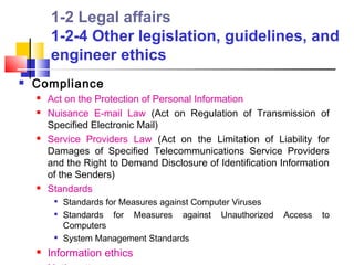 1-2 Legal affairs
        1-2-4 Other legislation, guidelines, and
        engineer ethics
   Compliance
       Act on the Protection of Personal Information
       Nuisance E-mail Law (Act on Regulation of Transmission of
        Specified Electronic Mail)
       Service Providers Law (Act on the Limitation of Liability for
        Damages of Specified Telecommunications Service Providers
        and the Right to Demand Disclosure of Identification Information
        of the Senders)
       Standards
            Standards for Measures against Computer Viruses
            Standards for Measures against Unauthorized       Access   to
             Computers
         
             System Management Standards
       Information ethics
 