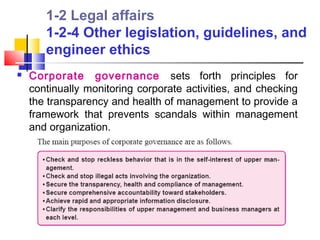 1-2 Legal affairs
       1-2-4 Other legislation, guidelines, and
       engineer ethics
   Corporate governance sets forth principles for
    continually monitoring corporate activities, and checking
    the transparency and health of management to provide a
    framework that prevents scandals within management
    and organization.
 