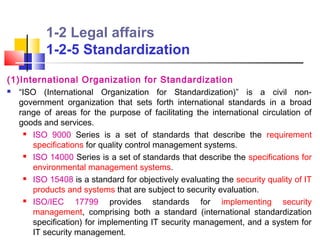 1-2 Legal affairs
          1-2-5 Standardization
(1)International Organization for Standardization
  “ISO (International Organization for Standardization)” is a civil non-
   government organization that sets forth international standards in a broad
   range of areas for the purpose of facilitating the international circulation of
   goods and services.
      ISO 9000 Series is a set of standards that describe the requirement

       specifications for quality control management systems.
      ISO 14000 Series is a set of standards that describe the specifications for

       environmental management systems.
      ISO 15408 is a standard for objectively evaluating the security quality of IT

       products and systems that are subject to security evaluation.
      ISO/IEC     17799 provides standards for implementing security
       management, comprising both a standard (international standardization
       specification) for implementing IT security management, and a system for
       IT security management.
 
