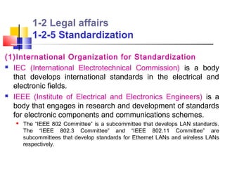 1-2 Legal affairs
          1-2-5 Standardization

(1)International Organization for Standardization
 IEC (International Electrotechnical Commission) is a body

  that develops international standards in the electrical and
  electronic fields.
 IEEE (Institute of Electrical and Electronics Engineers) is a

  body that engages in research and development of standards
  for electronic components and communications schemes.
      The “IEEE 802 Committee” is a subcommittee that develops LAN standards.
       The “IEEE 802.3 Committee” and “IEEE 802.11 Committee” are
       subcommittees that develop standards for Ethernet LANs and wireless LANs
       respectively.
 