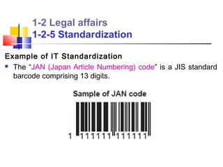 1-2 Legal affairs
       1-2-5 Standardization

Example of IT Standardization
 The “JAN (Japan Article Numbering) code” is a JIS standard

  barcode comprising 13 digits.
 