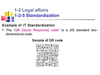 1-2 Legal affairs
       1-2-5 Standardization

Example of IT Standardization
 The “QR (Quick Response) code” is a JIS standard two-

  dimensional code.
 