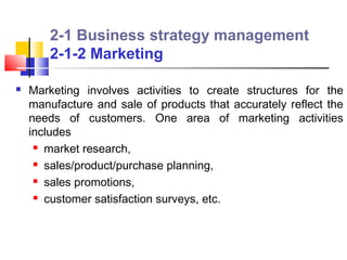 2-1 Business strategy management
        2-1-2 Marketing

   Marketing involves activities to create structures for the
    manufacture and sale of products that accurately reflect the
    needs of customers. One area of marketing activities
    includes
      market research,

      sales/product/purchase planning,

      sales promotions,

      customer satisfaction surveys, etc.
 
