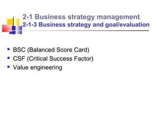 2-1 Business strategy management
       2-1-3 Business strategy and goal/evaluation


   BSC (Balanced Score Card)
   CSF (Critical Success Factor)
   Value engineering
 