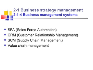 2-1 Business strategy management
       2-1-4 Business management systems


   SFA (Sales Force Automation)
   CRM (Customer Relationship Management)
   SCM (Supply Chain Management)
   Value chain management
 