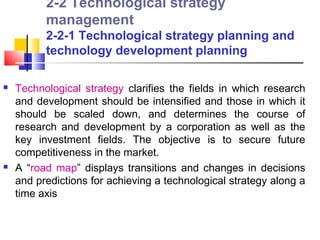 2-2 Technological strategy
          management
          2-2-1 Technological strategy planning and
          technology development planning

   Technological strategy clarifies the fields in which research
    and development should be intensified and those in which it
    should be scaled down, and determines the course of
    research and development by a corporation as well as the
    key investment fields. The objective is to secure future
    competitiveness in the market.
   A “road map” displays transitions and changes in decisions
    and predictions for achieving a technological strategy along a
    time axis
 