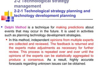 2-2 Technological strategy
          management
          2-2-1 Technological strategy planning and
          technology development planning

   Delphi Method is a technique for making predictions about
    events that may occur in the future. It is used in activities
    such as planning technology development strategies.
      In this method, independent opinions from multiple experts

       are collected and reviewed. The feedback is returned and
       the experts make adjustments as necessary for further
       review. This process is repeated over and over until the
       opinions of the experts can be statistically aggregated to
       produce a consensus. As a result, highly accurate
       forecasts regarding unknown issues can be obtained.
 