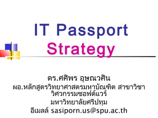 IT Passport
        Strategy
          ดร.ศศิพร อุษณวศิน
ผอ.หลักสูตรวิทยาศาสตรมหาบัณฑิต สาขาวิชา
             วิศวกรรมซอฟต์แวร์
             มหาวิทยาลัยศรีปทุม
     อีเมลล์ sasiporn.us@spu.ac.th
 