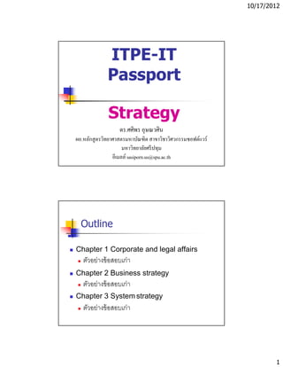 10/17/2012




             ITPE-IT
             Passport

              Strategy
                   ดร.ศศิพร อุษณวศิน
ผอ.หลักสู ตรวิทยาศาสตรมหาบัณฑิต สาขาวิชาวิศวกรรมซอฟต์แวร์
                      มหาวิทยาลัยศรี ปทุม
                 อีเมลล์ sasiporn.us@spu.ac.th




  Outline

Chapter 1 Corporate and legal affairs
   ตัวอย่างข้ อสอบเก่า
Chapter 2 Business strategy
   ตัวอย่างข้ อสอบเก่า
Chapter 3 System strategy
   ตัวอย่างข้ อสอบเก่า




                                                                    1
 