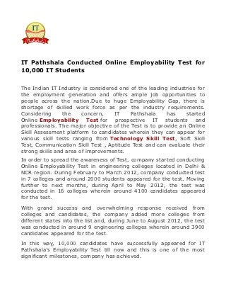 IT Pathshala Conducted Online Employability Test for
10,000 IT Students


The Indian IT Industry is considered one of the leading industries for
the employment generation and offers ample job opportunities to
people across the nation.Due to huge Employability Gap, there is
shortage of skilled work force as per the industry requirements.
Considering      the    concern,   IT     Pathshala     has    started
Online Employability Test for prospective IT students and
professionals. The major objective of the Test is to provide an Online
Skill Assessment platform to candidates wherein they can appear for
various skill tests ranging from Technology Skill Test, Soft Skill
Test, Communication Skill Test , Aptitude Test and can evaluate their
strong skills and area of improvements.
In order to spread the awareness of Test, company started conducting
Online Employability Test in engineering colleges located in Delhi &
NCR region. During February to March 2012, company conducted test
in 7 colleges and around 2000 students appeared for the test. Moving
further to next months, during April to May 2012, the test was
conducted in 16 colleges wherein around 4100 candidates appeared
for the test.

With grand success and overwhelming response received from
colleges and candidates, the company added more colleges from
different states into the list and, during June to August 2012, the test
was conducted in around 9 engineering colleges wherein around 3900
candidates appeared for the test.

In this way, 10,000 candidates have successfully appeared for IT
Pathshala’s Employability Test till now and this is one of the most
significant milestones, company has achieved.
 