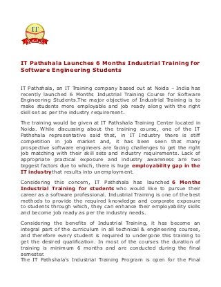 IT Pathshala Launches 6 Months Industrial Training for
Software Engineering Students


IT Pathshala, an IT Training company based out at Noida – India has
recently launched 6 Months Industrial Training Course for Software
Engineering Students.The major objective of Industrial Training is to
make students more employable and job ready along with the right
skill set as per the industry requirement.

The training would be given at IT Pathshala Training Center located in
Noida. While discussing about the training course, one of the IT
Pathshala representative said that, in IT Industry there is stiff
competition in job market and, it has been seen that many
prospective software engineers are facing challenges to get the right
job matching with their skill sets and industry requirements. Lack of
appropriate practical exposure and industry awareness are two
biggest factors due to which, there is huge employability gap in the
IT industrythat results into unemployment.

Considering this concern, IT Pathshala has launched 6 Months
Industrial Training for students who would like to pursue their
career as a software professional. Industrial Training is one of the best
methods to provide the required knowledge and corporate exposure
to students through which, they can enhance their employability skills
and become job ready as per the industry needs.

Considering the benefits of Industrial Training, it has become an
integral part of the curriculum in all technical & engineering courses,
and therefore every student is required to undergone this training to
get the desired qualification. In most of the courses the duration of
training is minimum 6 months and are conducted during the final
semester.
The IT Pathshala’s Industrial Training Program is open for the Final
 