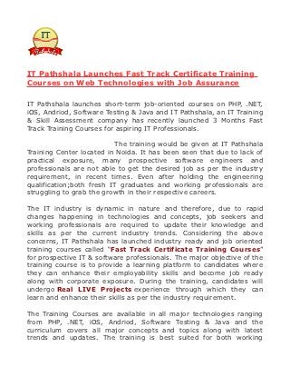 IT Pathshala Launches Fast Track Certificate Training
Courses on Web Technologies with Job Assurance

IT Pathshala launches short-term job-oriented courses on PHP, .NET,
iOS, Andriod, Software Testing & Java and IT Pathshala, an IT Training
& Skill Assessment company has recently launched 3 Months Fast
Track Training Courses for aspiring IT Professionals.

                          The training would be given at IT Pathshala
Training Center located in Noida. It has been seen that due to lack of
practical exposure, many prospective software engineers and
professionals are not able to get the desired job as per the industry
requirement, in recent times. Even after holding the engineering
qualification;both fresh IT graduates and working professionals are
struggling to grab the growth in their respective careers.

The IT industry is dynamic in nature and therefore, due to rapid
changes happening in technologies and concepts, job seekers and
working professionals are required to update their knowledge and
skills as per the current industry trends. Considering the above
concerns, IT Pathshala has launched industry ready and job oriented
training courses called “Fast Track Certificate Training Courses”
for prospective IT & software professionals. The major objective of the
training course is to provide a learning platform to candidates where
they can enhance their employability skills and become job ready
along with corporate exposure. During the training, candidates will
undergo Real LIVE Projects experience through which they can
learn and enhance their skills as per the industry requirement.

The Training Courses are available in all major technologies ranging
from PHP, .NET, iOS, Andriod, Software Testing & Java and the
curriculum covers all major concepts and topics along with latest
trends and updates. The training is best suited for both working
 