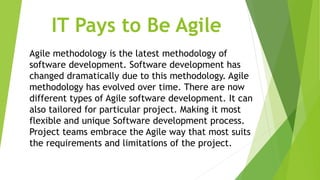 IT Pays to Be Agile
Agile methodology is the latest methodology of
software development. Software development has
changed dramatically due to this methodology. Agile
methodology has evolved over time. There are now
different types of Agile software development. It can
also tailored for particular project. Making it most
flexible and unique Software development process.
Project teams embrace the Agile way that most suits
the requirements and limitations of the project.
 