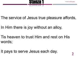 The service of Jesus true pleasure affords,
In Him there is joy without an alloy,
Tis heaven to trust Him and rest on His
words;
It pays to serve Jesus each day.
Stanza 1 ITPAYSTOSERVEJESUS
2
 