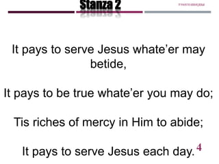 It pays to serve Jesus whate’er may
betide,
It pays to be true whate’er you may do;
Tis riches of mercy in Him to abide;
It pays to serve Jesus each day.
Stanza 2 ITPAYSTOSERVEJESUS
4
 