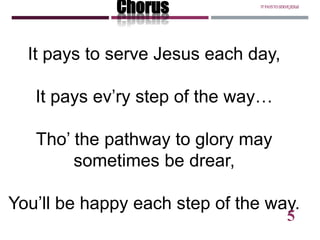 It pays to serve Jesus each day,
It pays ev’ry step of the way…
Tho’ the pathway to glory may
sometimes be drear,
You’ll be happy each step of the way.
Chorus ITPAYSTOSERVEJESUS
5
 
