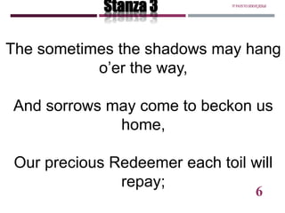 The sometimes the shadows may hang
o’er the way,
And sorrows may come to beckon us
home,
Our precious Redeemer each toil will
repay;
Stanza 3 ITPAYSTOSERVEJESUS
6
 