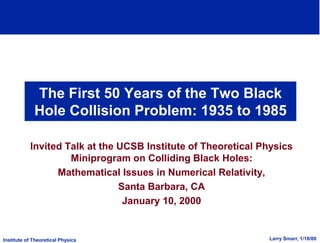 Institute of Theoretical Physics Larry Smarr, 1/18/00
The First 50 Years of the Two Black
Hole Collision Problem: 1935 to 1985
Invited Talk at the UCSB Institute of Theoretical Physics
Miniprogram on Colliding Black Holes:
Mathematical Issues in Numerical Relativity,
Santa Barbara, CA
January 10, 2000
 