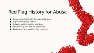 Red Flag History for Abuse
● Injury inconsistent with developmental stage
● Vague or changing history
● Delay in seeking medical attention
● Recurrent injuries with no clear cause
● Explanation not matching injury severity
 