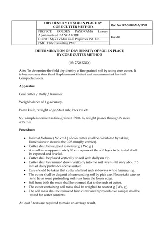 DRY DENSITY OF SOIL IN PLACE BY
CORE CUTTER METHOD
Doc. No. /PANORAMA/TP-01
PROJECT: GOLDEN PANORAMA Luxury
Apartments at BANGALORE.
Rev.-00
CLINT : M/s. Golden Gate Properties Pvt. Ltd.
PMC : FBA Consulting PMC
DETERMINATION OF DRY DENSITY OF SOIL IN PLACE
BY CORE-CUTTER METHOD
(I.S: 2720-XXIX)
Aim: To determine the field dry density of fine grained soil by using core cutter. It
is less accurate than Sand Replacement Method and recommended for well
Compacted soils.
Apparatus:
Core cutter / Dolly / Rammer.
Weigh balance of 1 g accuracy.
Pallet knife, Straight edge, Steel rule, Pick axe etc.
Soil sample is termed as fine-grained if 90% by weight passes through IS sieve
4.75 mm.
Procedure:
 Internal Volume ( Vc, cm3 ) of core cutter shall be calculated by taking
Dimensions to nearest the 0.25 mm (By vernier).
 Cutter shall be weighed to nearest g. ( Wc, g )
 A small area, approximately 30 cms square of the soil layer to be tested shall
be exposed and leveled.
 Cutter shall be placed vertically on soil with dolly on top.
 Cutter shall be rammed down vertically into the soil layer until only about 15
mm of dolly protrudes above surface.
 Care should be taken that cutter shall not rock sideways while hammering.
 The cutter shall be dug out of surrounding soil by pick axe. Please take care so
as to have some protruding soil mass from the lower edge.
 Soil from both the ends shall be trimmed flat to the ends of cutter.
 The cutter containing soil mass shall be weighed to nearest g ( Ws, g )
 The soil mass shall be removed from cutter and representative sample shall be
tested for water contents.
At least 3 tests are required to make an average result.
 