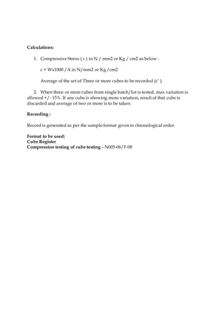 Calculations:
1. Compressive Stress ( c ) in N / mm2 or Kg / cm2 as below :
c = Wx1000 /A in N/mm2 or Kg /cm2
Average of the set of Three or more cubes to be recorded (c’ ).
2. When three or more cubes from single batch/lot is tested, max variation is
allowed +/- 15%. If any cube is showing more variation, result of that cube is
discarded and average of two or more is to be taken.
Recording :
Record is generated as per the sample format given in chronological order.
Format to be used:
Cube Register
Compression testing of cube testing - N005-06/F-08
 