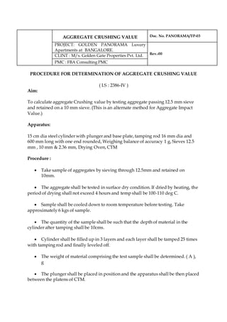 AGGREGATE CRUSHING VALUE Doc. No. PANORAMA/TP-03
PROJECT: GOLDEN PANORAMA Luxury
Apartments at BANGALORE.
Rev.-00
CLINT : M/s. Golden Gate Properties Pvt. Ltd.
PMC : FBA Consulting PMC
PROCEDURE FOR DETERMINATION OF AGGREGATE CRUSHING VALUE
( I.S : 2386-IV )
Aim:
To calculate aggregate Crushing value by testing aggregate passing 12.5 mm sieve
and retained on a 10 mm sieve. (This is an alternate method for Aggregate Impact
Value.)
Apparatus:
15 cm dia steel cylinder with plunger and base plate, tamping rod 16 mm dia and
600 mm long with one end rounded, Weighing balance of accuracy 1 g, Sieves 12.5
mm , 10 mm & 2.36 mm, Drying Oven, CTM
Procedure :
 Take sample of aggregates by sieving through 12.5mm and retained on
10mm.
 The aggregate shall be tested in surface dry condition. If dried by heating, the
period of drying shall not exceed 4 hours and temp shall be 100-110 deg C.
 Sample shall be cooled down to room temperature before testing. Take
approximately 6 kgs of sample.
 The quantity of the sample shall be such that the depth of material in the
cylinder after tamping shall be 10cms.
 Cylinder shall be filled up in 3 layers and each layer shall be tamped 25 times
with tamping rod and finally leveled off.
 The weight of material comprising the test sample shall be determined. ( A ),
g
 The plunger shall be placed in position and the apparatus shall be then placed
between the platens of CTM.
 