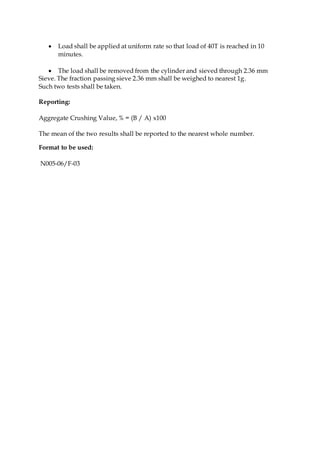  Load shall be applied at uniform rate so that load of 40T is reached in 10
minutes.
 The load shall be removed from the cylinder and sieved through 2.36 mm
Sieve. The fraction passing sieve 2.36 mm shall be weighed to nearest 1g.
Such two tests shall be taken.
Reporting:
Aggregate Crushing Value, % = (B / A) x100
The mean of the two results shall be reported to the nearest whole number.
Format to be used:
N005-06/F-03
 