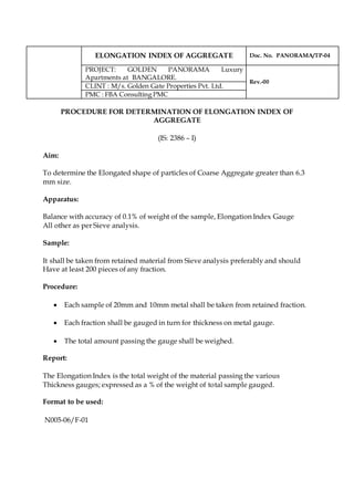 ELONGATION INDEX OF AGGREGATE Doc. No. PANORAMA/TP-04
PROJECT: GOLDEN PANORAMA Luxury
Apartments at BANGALORE.
Rev.-00
CLINT : M/s. Golden Gate Properties Pvt. Ltd.
PMC : FBA Consulting PMC
PROCEDURE FOR DETERMINATION OF ELONGATION INDEX OF
AGGREGATE
(IS: 2386 – I)
Aim:
To determine the Elongated shape of particles of Coarse Aggregate greater than 6.3
mm size.
Apparatus:
Balance with accuracy of 0.1% of weight of the sample, Elongation Index Gauge
All other as per Sieve analysis.
Sample:
It shall be taken from retained material from Sieve analysis preferably and should
Have at least 200 pieces of any fraction.
Procedure:
 Each sample of 20mm and 10mm metal shall be taken from retained fraction.
 Each fraction shall be gauged in turn for thickness on metal gauge.
 The total amount passing the gauge shall be weighed.
Report:
The Elongation Index is the total weight of the material passing the various
Thickness gauges; expressed as a % of the weight of total sample gauged.
Format to be used:
N005-06/F-01
 