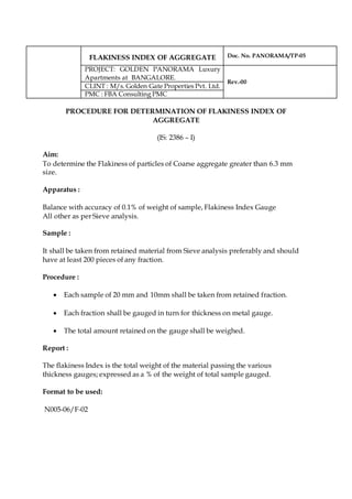 FLAKINESS INDEX OF AGGREGATE Doc. No. PANORAMA/TP-05
PROJECT: GOLDEN PANORAMA Luxury
Apartments at BANGALORE.
Rev.-00
CLINT : M/s. Golden Gate Properties Pvt. Ltd.
PMC : FBA Consulting PMC
PROCEDURE FOR DETERMINATION OF FLAKINESS INDEX OF
AGGREGATE
(IS: 2386 – I)
Aim:
To determine the Flakiness of particles of Coarse aggregate greater than 6.3 mm
size.
Apparatus :
Balance with accuracy of 0.1% of weight of sample, Flakiness Index Gauge
All other as per Sieve analysis.
Sample :
It shall be taken from retained material from Sieve analysis preferably and should
have at least 200 pieces of any fraction.
Procedure :
 Each sample of 20 mm and 10mm shall be taken from retained fraction.
 Each fraction shall be gauged in turn for thickness on metal gauge.
 The total amount retained on the gauge shall be weighed.
Report :
The flakiness Index is the total weight of the material passing the various
thickness gauges; expressed as a % of the weight of total sample gauged.
Format to be used:
N005-06/F-02
 