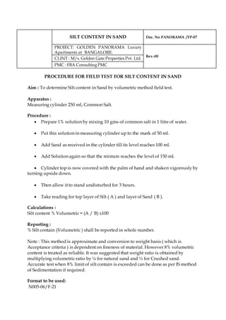 SILT CONTENT IN SAND Doc. No PANORAMA /TP-07
PROJECT: GOLDEN PANORAMA Luxury
Apartments at BANGALORE.
Rev.-00
CLINT : M/s. Golden Gate Properties Pvt. Ltd.
PMC : FBA Consulting PMC
PROCEDURE FOR FIELD TEST FOR SILT CONTENT IN SAND
Aim : To determine Silt content in Sand by volumetric method field test.
Apparatus :
Measuring cylinder 250 ml, Common Salt.
Procedure :
 Prepare 1% solution by mixing 10 gms of common salt in 1 litre of water.
 Put this solution in measuring cylinder up to the mark of 50 ml.
 Add Sand as received in the cylinder till its level reaches 100 ml.
 Add Solution again so that the mixture reaches the level of 150 ml.
 Cylinder top is now covered with the palm of hand and shaken vigorously by
turning upside down.
 Then allow it to stand undisturbed for 3 hours.
 Take reading for top layer of Silt ( A ) and layer of Sand ( B ).
Calculations :
Silt content % Volumetric = (A / B) x100
Reporting :
% Silt contain (Volumetric ) shall be reported in whole number.
Note : This method is approximate and conversion to weight basis ( which is
Acceptance criteria ) is dependent on fineness of material. However 8% volumetric
content is treated as reliable. It was suggested that weight ratio is obtained by
multiplying volumetric ratio by ¼ for natural sand and ½ for Crushed sand.
Accurate test when 8% limit of silt contain is exceeded can be done as per IS method
of Sedimentation if required.
Format to be used:
N005-06/F-21
 