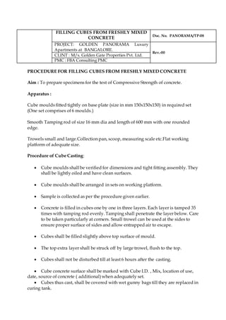 FILLING CUBES FROM FRESHLY MIXED
CONCRETE
Doc. No. PANORAMA/TP-08
PROJECT: GOLDEN PANORAMA Luxury
Apartments at BANGALORE.
Rev.-00
CLINT : M/s. Golden Gate Properties Pvt. Ltd.
PMC : FBA Consulting PMC
PROCEDURE FOR FILLING CUBES FROM FRESHLY MIXED CONCRETE
Aim : To prepare specimens for the test of Compressive Strength of concrete.
Apparatus :
Cube moulds fitted tightly on base plate (size in mm 150x150x150) in required set
(One set comprises of 6 moulds.)
Smooth Tamping rod of size 16 mm dia and length of 600 mm with one rounded
edge.
Trowels small and large.Collection pan, scoop, measuring scale etc.Flat working
platform of adequate size.
Procedure of Cube Casting:
 Cube moulds shall be verified for dimensions and tight fitting assembly. They
shall be lightly oiled and have clean surfaces.
 Cube moulds shall be arranged in sets on working platform.
 Sample is collected as per the procedure given earlier.
 Concrete is filled in cubes one by one in three layers. Each layer is tamped 35
times with tamping rod evenly. Tamping shall penetrate the layer below. Care
to be taken particularly at corners. Small trowel can be used at the sides to
ensure proper surface of sides and allow entrapped air to escape.
 Cubes shall be filled slightly above top surface of mould.
 The top extra layer shall be struck off by large trowel, flush to the top.
 Cubes shall not be disturbed till at least 6 hours after the casting.
 Cube concrete surface shall be marked with Cube I.D. , Mix, location of use,
date, source of concrete ( additional) when adequately set.
 Cubes thus cast, shall be covered with wet gunny bags till they are replaced in
curing tank.
 