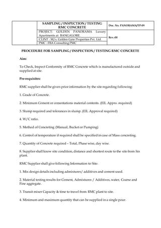 SAMPLING / INSPECTION / TESTING
RMC CONCRETE
Doc. No. PANORAMA/TP-09
PROJECT: GOLDEN PANORAMA Luxury
Apartments at BANGALORE.
Rev.-00
CLINT : M/s. Golden Gate Properties Pvt. Ltd.
PMC : FBA Consulting PMC
PROCEDURE FOR SAMPLING / INSPECTION / TESTING RMC CONCRETE
Aim:
To Check, Inspect Conformity of RMC Concrete which is manufactured outside and
supplied at site.
Pre-requisites:
RMC supplier shall be given prior information by the site regarding following:
1. Grade of Concrete.
2. Minimum Cement or cementations material contents. (EIL Appro. required)
3. Slump required and tolerances in slump. (EIL Approval required)
4. W/C ratio.
5. Method of Concreting (Manual, Bucket or Pumping)
6. Control of temperature if required shall be specified in case of Mass concreting.
7. Quantity of Concrete required – Total, Phase wise, day wise.
8. Supplier shall know site condition, distance and shortest route to the site from his
plant.
RMC Supplier shall give following Information to Site:
1. Mix design details including admixtures/ additives and cement used.
2. Material testing results for Cement, Admixtures / Additives, water, Coarse and
Fine aggregate.
3. Transit mixer Capacity & time to travel from RMC plant to site.
4. Minimum and maximum quantity that can be supplied in a single pour.
 