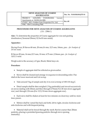SIEVE ANALYSIS OF COARSE
AGGREGATES
Doc. No. PANORAMA/TP-10
PROJECT: GOLDEN PANORAMA Luxury
Apartments at BANGALORE.
Rev.-00
CLINT : M/s. Golden Gate Properties Pvt. Ltd.
PMC : FBA Consulting PMC
PROCEDURE FOR SIEVE ANALYSIS OF COARSE AGGREGATES
( I.S. : 2386-I )
Aim : To determine the properties of Coarse aggregate for size and grading
distribution ( Nominal 20mm/12.5or10 mm metal).
Apparatus :
Drying Oven, IS Sieves 40 mm, 20 mm,16 mm, 12.5 mm, 10mm, pan. – for Analysis of
20 mm metal.
IS Sieves 20 mm, 16 mm,12.5 mm, 10 mm, 4.75 mm ,2.36mm pan - for Analysis of
10/12.5 metal.
Weigh scale to the accuracy of 1gm, Brush, Metal trays etc.
Procedure:
 Sample of aggregate shall be collected as given earlier.
 Sieves shall be cleaned and arrange in sequence in descending order. Pan
shall at the lower most end and Lid on top.
 Take around 5 kg of sample and dry it in oven at temp of 100-110 deg C.
 Dried sample shall be then weighed ( 5 kg preferably) and sieved successively
on sieves starting with 40mm and then through 4.75mm( For 20 mm down aggregate
size ) and through 2.36 mm (For 12.5/10 mm down aggregate size) .
 Each sieve shall be shaken at least for two minutes on clean tray until no more
trace passes.
 Motion shall be varied like back and forth, left to right, circular clockwise and
anti-clockwise and with frequent jarring.
 Material shall not be forced through the mesh. But for coarser than 20mm
particles, placing is permitted (passing particles through sieve opening
manually).
 