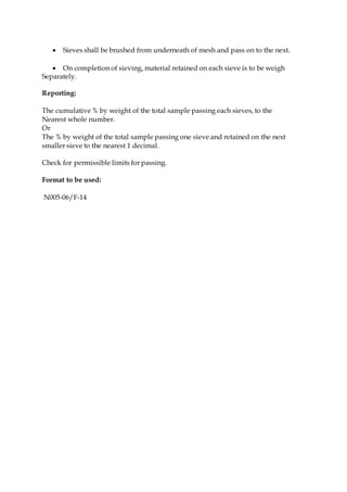  Sieves shall be brushed from underneath of mesh and pass on to the next.
 On completion of sieving, material retained on each sieve is to be weigh
Separately.
Reporting:
The cumulative % by weight of the total sample passing each sieves, to the
Nearest whole number.
Or
The % by weight of the total sample passing one sieve and retained on the next
smaller sieve to the nearest 1 decimal.
Check for permissible limits for passing.
Format to be used:
N005-06/F-14
 