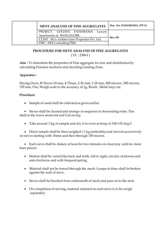 SIEVE ANALYSIS OF FINE AGGREGATES Doc. No. PANORAMA /TP-11
PROJECT: GOLDEN PANORAMA Luxury
Apartments at BANGALORE.
Rev.-00
CLINT : M/s. Golden Gate Properties Pvt. Ltd.
PMC : FBA Consulting PMC
PROCEDURE FOR SIEVE ANALYSIS OF FINE AGGREGATES
( I.S. : 2386-I )
Aim : To determine the properties of Fine aggregate for size and distribution by
calculating Fineness modulus and deciding Grading Zone.
Apparatus :
Drying Oven, IS Sieves 10 mm, 4.75mm, 2.36 mm, 1.18 mm, 600 micron, 300 micron,
150 mm, Pan, Weigh scale to the accuracy of 1g, Brush , Metal trays etc.
Procedure:
 Sample of sand shall be collected as given earlier.
 Sieves shall be cleaned and arrange in sequence in descending order. Pan
shall at the lower most end and Lid on top.
 Take around 1 kg of sample and dry it in oven at temp of 100-110 deg C.
 Dried sample shall be then weighed ( 1 kg preferably) and sieved successively
on sieves starting with 10mm and then through 150 micron.
 Each sieve shall be shaken at least for two minutes on clean tray until no more
trace passes.
 Motion shall be varied like back and forth, left to right, circular clockwise and
anti-clockwise and with frequent jarring.
 Material shall not be forced through the mesh. Lumps in fines shall be broken
against the wall of sieve.
 Sieves shall be brushed from underneath of mesh and pass on to the next.
 On completion of sieving, material retained on each sieve is to be weigh
separately.
 