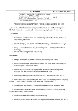 SLUMP TEST Doc. No. PANORAMA/TP-12
PROJECT: GOLDEN PANORAMA Luxury
Apartments at BANGALORE.
Rev.-00
CLINT : M/s. Golden Gate Properties Pvt. Ltd.
PMC : FBA Consulting PMC
PROCEDURE FOR SLUMP TEST FOR FRESH CONCRETE (IS: 1199)
Aim : To check Workability of Freshly mixed Concrete by Standard Slump Cone
Method. This method is suitable for max size of aggregate upto 38 mm only.
Apparatus :
 Slump cone with base plate and cone having bottom dia 20 cms , top dia 10
cms and height 30 cms.
 Smooth Tamping rod 16 mm dia and 600 mm long with one rounded edge.
 Scoop , Trowel, Collection pan, measuring scale ( Tamping rod also have
marking ).
 Smooth / Leveled platform for working.
Procedure :
 Sample is collected as per the sampling procedure given earlier.
 Internal surface of the cone shall be cleaned and freed from extra moisture
and any layer of set cement slurry.
 Conical mould shall be fixed tight on the base with screw arrangement
ensuring that no cement slurry will leak from the joint.
 Assembly shall be placed on smooth and truly horizontal surface rigidly.
 Mould shall be filled up in 4 layers. Each layer shall be tamped with tamping
rod for 25 times evenly. Tamping shall penetrate in layer below.
 The top level shall be struck off by trowel or rod flush to the top of cone.
 The Cone shall loosened at the base and shall be lifted carefully vertically
without disturbing concrete mass.
 The subsidence shall be measured immediately.
 Above operations shall be carried out at place free from vibrations and shock.
 
