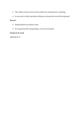  The whole exercise is to be done within two minutes from sampling.
 In any test in which specimen collapses or shears the test will be repeated.
Record :
 Slump shall be recorded in mm.
 If in repeat test the slump shears, it is to be recorded.
Format to be used:
N005-06/F-17
 