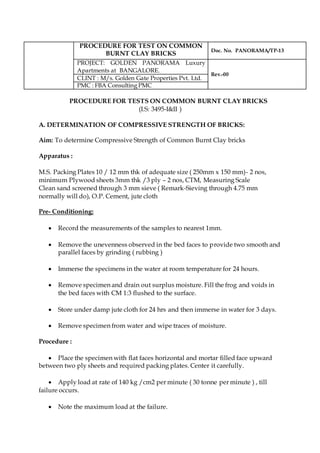 PROCEDURE FOR TEST ON COMMON
BURNT CLAY BRICKS
Doc. No. PANORAMA/TP-13
PROJECT: GOLDEN PANORAMA Luxury
Apartments at BANGALORE.
Rev.-00
CLINT : M/s. Golden Gate Properties Pvt. Ltd.
PMC : FBA Consulting PMC
PROCEDURE FOR TESTS ON COMMON BURNT CLAY BRICKS
(I.S: 3495-I&II )
A. DETERMINATION OF COMPRESSIVE STRENGTH OF BRICKS:
Aim: To determine Compressive Strength of Common Burnt Clay bricks
Apparatus :
M.S. Packing Plates 10 / 12 mm thk of adequate size ( 250mm x 150 mm)- 2 nos,
minimum Plywood sheets 3mm thk /3 ply – 2 nos, CTM, Measuring Scale
Clean sand screened through 3 mm sieve ( Remark-Sieving through 4.75 mm
normally will do), O.P. Cement, jute cloth
Pre- Conditioning:
 Record the measurements of the samples to nearest 1mm.
 Remove the unevenness observed in the bed faces to provide two smooth and
parallel faces by grinding ( rubbing )
 Immerse the specimens in the water at room temperature for 24 hours.
 Remove specimen and drain out surplus moisture. Fill the frog and voids in
the bed faces with CM 1:3 flushed to the surface.
 Store under damp jute cloth for 24 hrs and then immerse in water for 3 days.
 Remove specimen from water and wipe traces of moisture.
Procedure :
 Place the specimen with flat faces horizontal and mortar filled face upward
between two ply sheets and required packing plates. Center it carefully.
 Apply load at rate of 140 kg /cm2 per minute ( 30 tonne per minute ) , till
failure occurs.
 Note the maximum load at the failure.
 