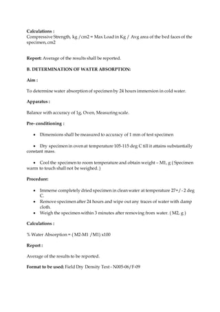 Calculations :
Compressive Strength, kg /cm2 = Max Load in Kg / Avg area of the bed faces of the
specimen, cm2
Report: Average of the results shall be reported.
B. DETERMINATION OF WATER ABSORPTION:
Aim :
To determine water absorption of specimen by 24 hours immersion in cold water.
Apparatus :
Balance with accuracy of 1g, Oven, Measuring scale.
Pre- conditioning :
 Dimensions shall be measured to accuracy of 1 mm of test specimen
 Dry specimen in oven at temperature 105-115 deg C till it attains substantially
constant mass.
 Cool the specimen to room temperature and obtain weight – M1, g ( Specimen
warm to touch shall not be weighed. )
Procedure:
 Immerse completely dried specimen in clean water at temperature 27+/- 2 deg
C.
 Remove specimen after 24 hours and wipe out any traces of water with damp
cloth.
 Weigh the specimen within 3 minutes after removing from water. ( M2, g )
Calculations :
% Water Absorption = ( M2-M1 /M1) x100
Report :
Average of the results to be reported.
Format to be used: Field Dry Density Test - N005-06/F-09
 