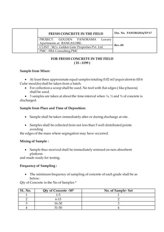 FRESH CONCRETE IN THE FIELD Doc. No. PANORAMA/TP-17
PROJECT: GOLDEN PANORAMA Luxury
Apartments at BANGALORE.
Rev.-00
CLINT : M/s. Golden Gate Properties Pvt. Ltd.
PMC : FBA Consulting PMC
FOR FRESH CONCRETE IN THE FIELD
( IS : 1199 )
Sample from Mixer:
 At least three approximate equal samples totaling 0.02 m3 (equivalent to fill 6
Cube moulds) shall be taken from a batch.
 For collection a scoop shall be used. No tool with flat edges ( like phawra)
shall be used.
 3 samples are taken at about the time interval when ¼, ½ and ¾ of concrete is
discharged.
Sample from Place and Time of Deposition:
 Sample shall be taken immediately after or during discharge at site.
 Samples shall be collected from not less than 5 well distributed points
avoiding
the edges of the mass where segregation may have occurred.
Mixing of Sample :
 Sample thus received shall be immediately remixed on non-absorbent
platform
and made ready for testing.
Frequency of Sampling :
 The minimum frequency of sampling of concrete of each grade shall be as
below:
Qty of Concrete in the No of Samples *
SL. No. Qty of Concrete –M3 No. of Sample- Set
1 1-5 1
2 6-15 2
3 16-30 3
4 31-50 4
 