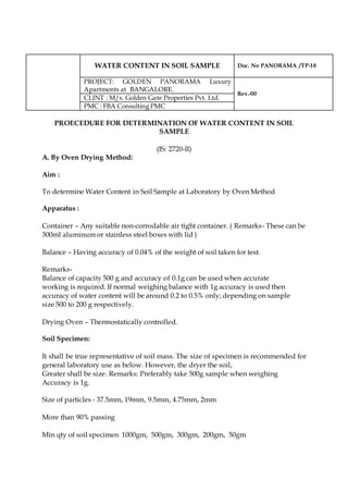 WATER CONTENT IN SOIL SAMPLE Doc. No PANORAMA /TP-18
PROJECT: GOLDEN PANORAMA Luxury
Apartments at BANGALORE.
Rev.-00
CLINT : M/s. Golden Gate Properties Pvt. Ltd.
PMC : FBA Consulting PMC
PROECEDURE FOR DETERMINATION OF WATER CONTENT IN SOIL
SAMPLE
(IS: 2720-II)
A. By Oven Drying Method:
Aim :
To determine Water Content in Soil Sample at Laboratory by Oven Method
Apparatus :
Container – Any suitable non-corrodable air tight container. ( Remarks- These can be
300ml aluminum or stainless steel boxes with lid )
Balance – Having accuracy of 0.04% of the weight of soil taken for test.
Remarks-
Balance of capacity 500 g and accuracy of 0.1g can be used when accurate
working is required. If normal weighing balance with 1g accuracy is used then
accuracy of water content will be around 0.2 to 0.5% only; depending on sample
size 500 to 200 g respectively.
Drying Oven – Thermostatically controlled.
Soil Specimen:
It shall be true representative of soil mass. The size of specimen is recommended for
general laboratory use as below. However, the dryer the soil,
Greater shall be size. Remarks: Preferably take 500g sample when weighing
Accuracy is 1g.
Size of particles - 37.5mm, 19mm, 9.5mm, 4.75mm, 2mm
More than 90% passing
Min qty of soil specimen 1000gm, 500gm, 300gm, 200gm, 50gm
 
