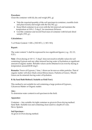 Procedure:
Clean the container with lid, dry and weigh (W1, g)
 Take the required quantity of the soil specimen in container, crumble clods
and place loosely and weigh with the lid ( W2, g )
 Keep filled container in an oven with the lid removed and maintain the
temperature at 110+/- 5 deg C. for maximum 24 hours.
 Cool the container and record Final mass of container with lid and dried
sample ( W3, g ).
Calculations :
% of Water Content = 100 x ( W2-W3 ) / ( W3- W1)
Report :
The water content % shall be expressed to two significant figures ( e.g.- 23, 2.3,
0.23 )
Note : Oven drying at 110 +/- 5 deg C does not result in reliable values for soil
containing Gypsum and any other mineral having water of hydration or significant
amount of organic matter. Reliable values can be obtained in an oven by drying at
temperature around 60-80 deg C.
Remarks: Traces of Gypsum / lime / Alum can be seen as white particles. That of
organic matter will show black colour fibrous traces. Particles of Green / Bluish
Green can be minerals having water of hydration.
B. By Sand Bath Method ( Suitable as Field Test )
This method is not suitable for soil containing a large portion of Gypsum ,
Calcareous Matter or Organic matter.
Aim :
To determine water content in soil specimen in the field.
Apparatus:
Container – Any suitable Air tight container as given in Oven drying method.
Sand Bath : Suitable size and containing clean sand to a depth of 3 cms.
Stove, Spatula
Soil Specimen :
As given in Oven drying method.
 