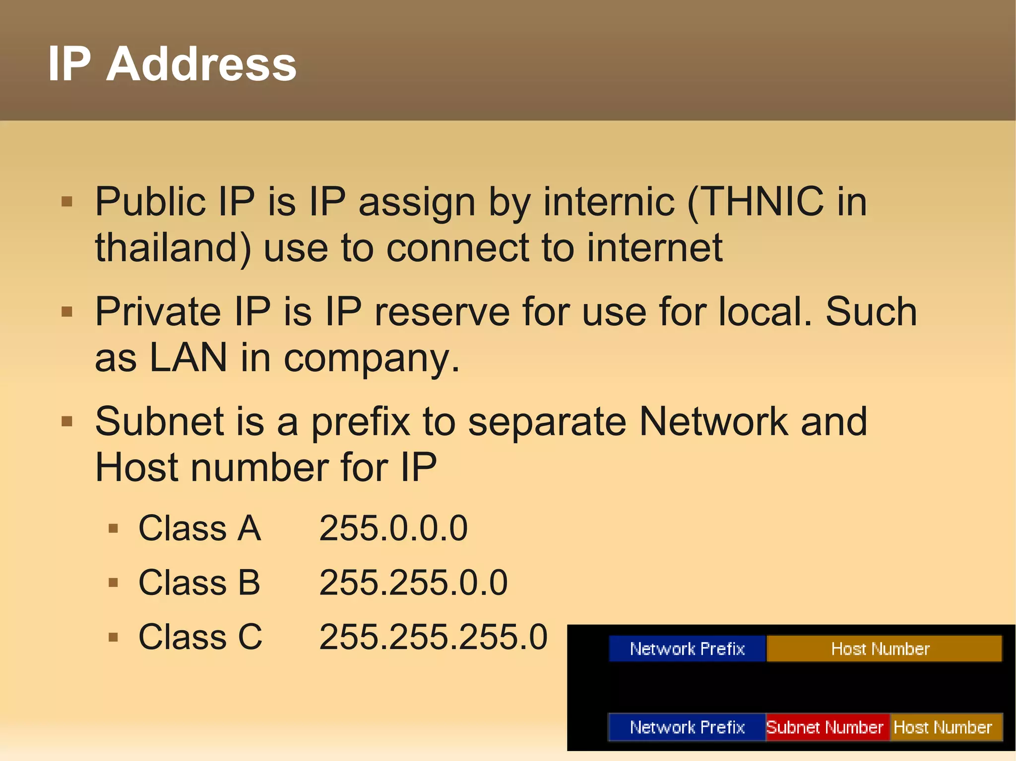 IP Address

   Public IP is IP assign by internic (THNIC in
    thailand) use to connect to internet
   Private IP is IP reserve for use for local. Such
    as LAN in company.
   Subnet is a prefix to separate Network and
    Host number for IP
       Class A   255.0.0.0
       Class B   255.255.0.0
       Class C   255.255.255.0
 