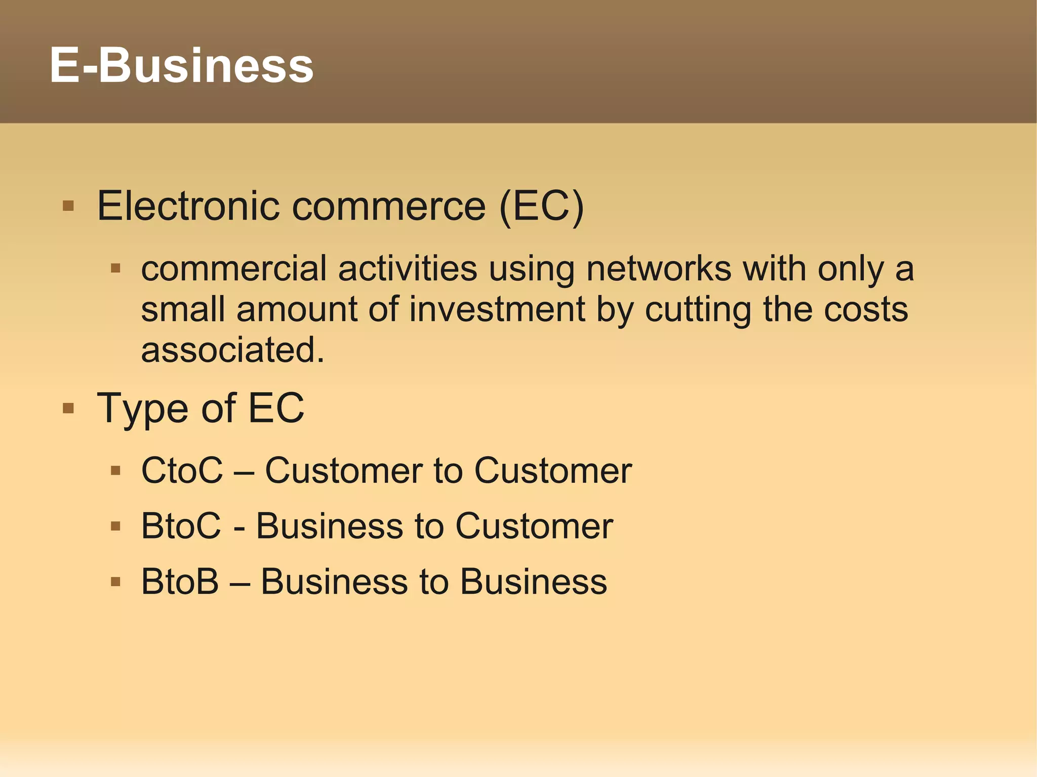 E-Business

   Electronic commerce (EC)
       commercial activities using networks with only a
        small amount of investment by cutting the costs
        associated.
   Type of EC
       CtoC – Customer to Customer
       BtoC - Business to Customer
       BtoB – Business to Business
 