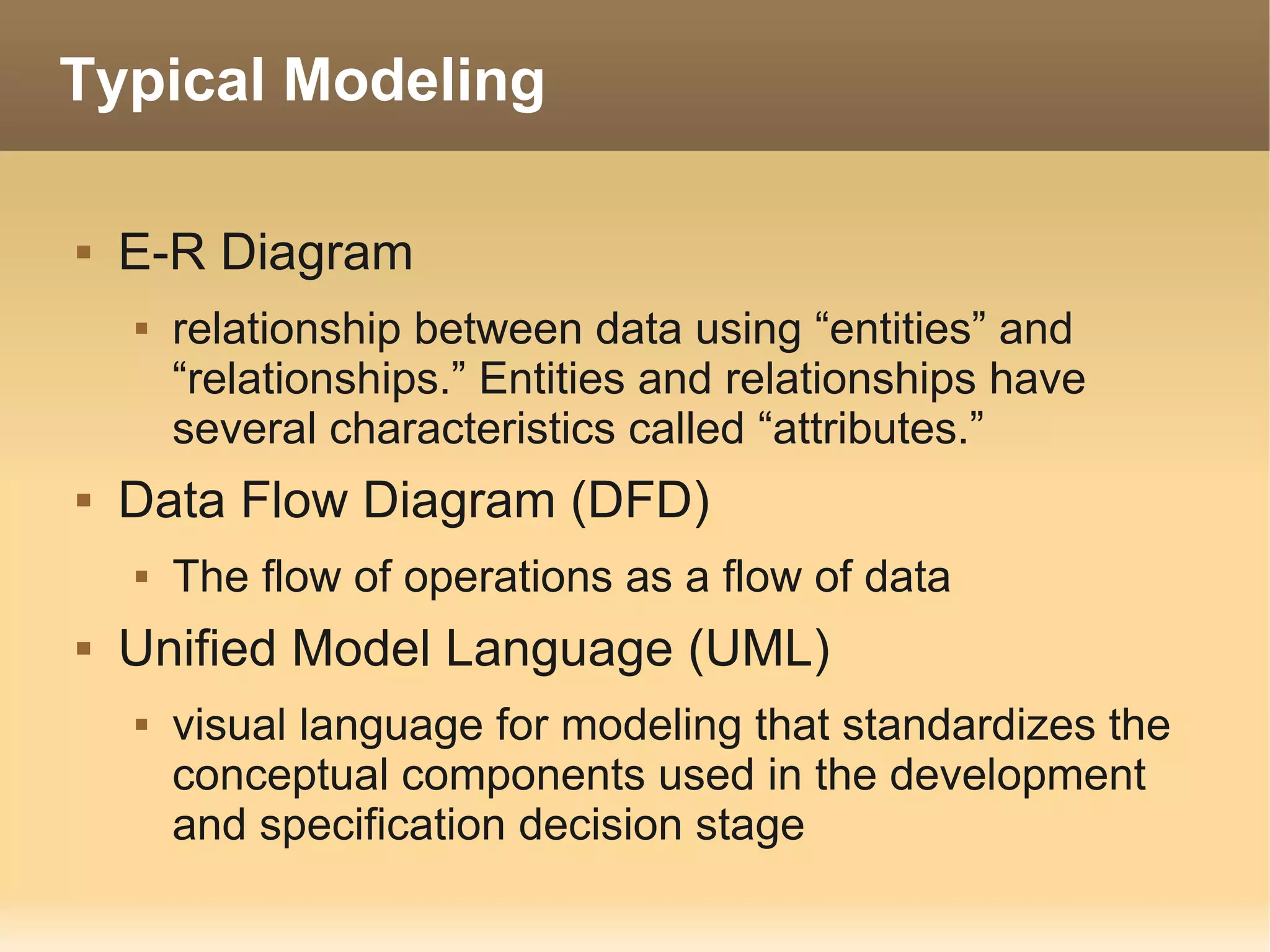 Typical Modeling

   E-R Diagram
       relationship between data using “entities” and
        “relationships.” Entities and relationships have
        several characteristics called “attributes.”
   Data Flow Diagram (DFD)
       The flow of operations as a flow of data
   Unified Model Language (UML)
       visual language for modeling that standardizes the
        conceptual components used in the development
        and specification decision stage
 