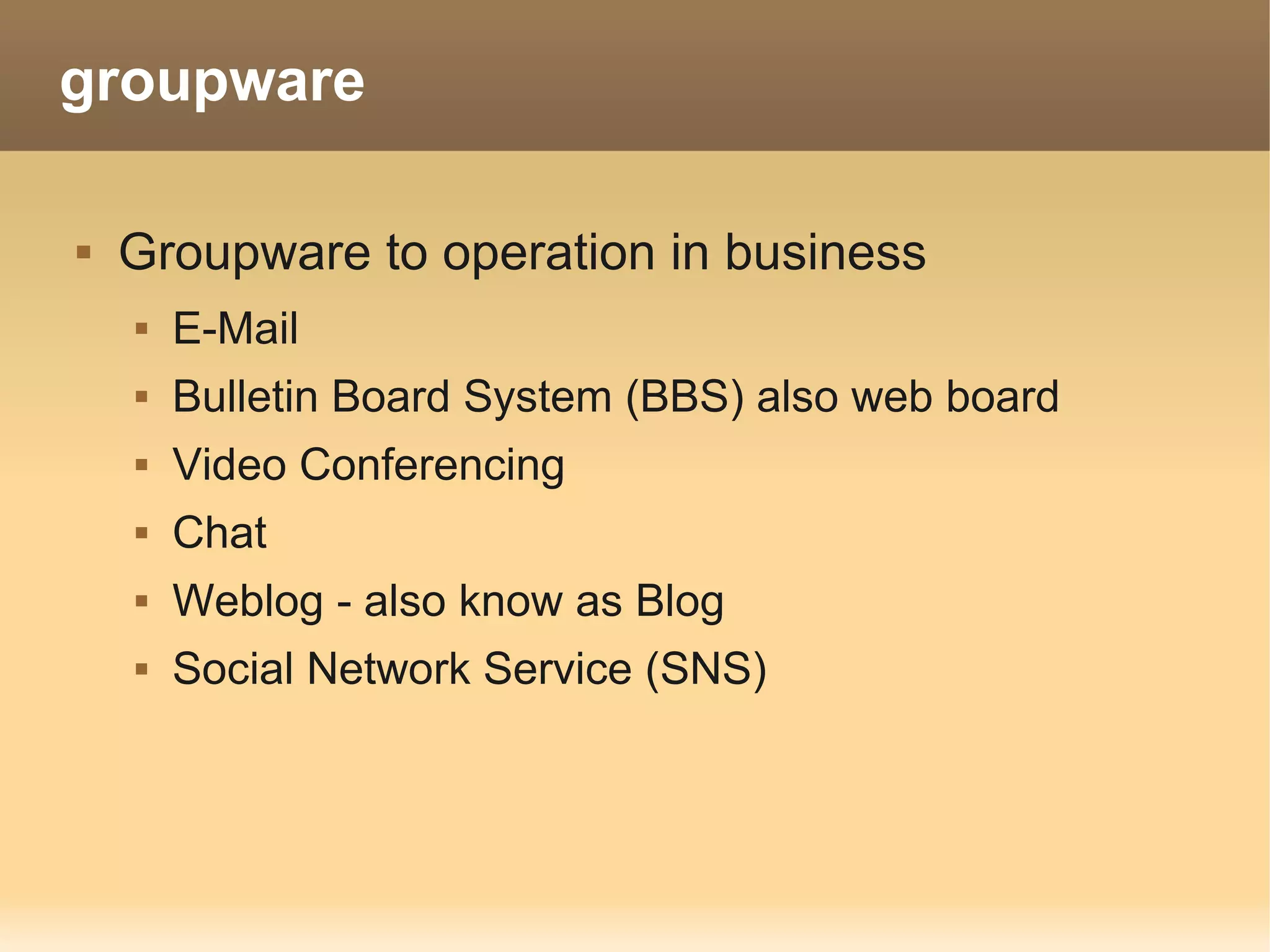 groupware

   Groupware to operation in business
       E-Mail
       Bulletin Board System (BBS) also web board
       Video Conferencing
       Chat
       Weblog - also know as Blog
       Social Network Service (SNS)
 