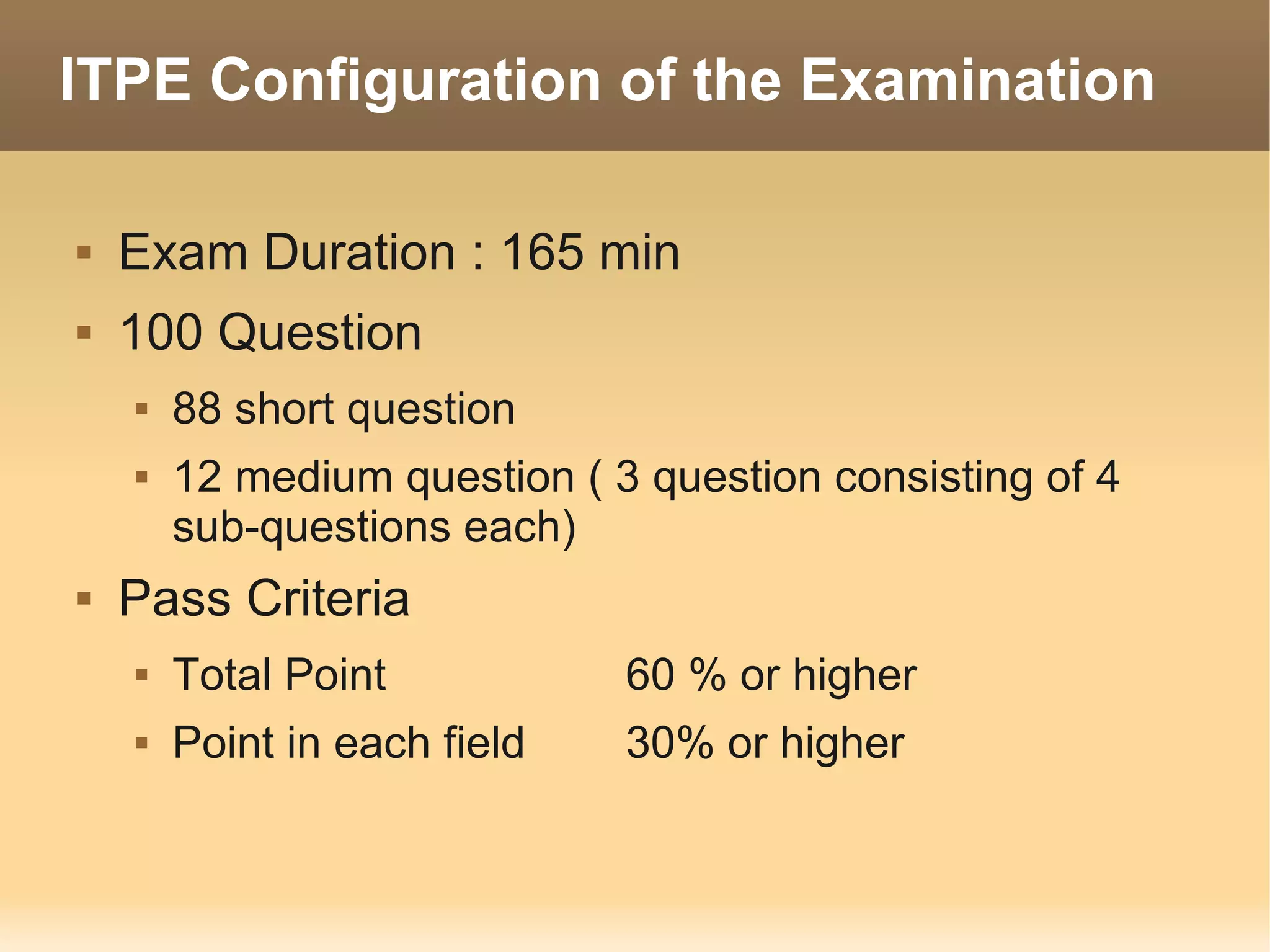 ITPE Configuration of the Examination

   Exam Duration : 165 min
   100 Question
       88 short question
       12 medium question ( 3 question consisting of 4
        sub-questions each)
   Pass Criteria
       Total Point           60 % or higher
       Point in each field   30% or higher
 